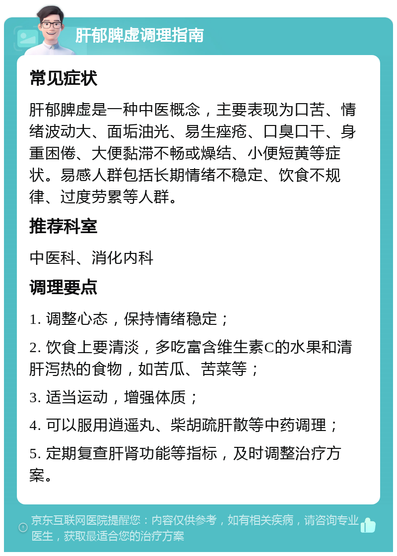 肝郁脾虚调理指南 常见症状 肝郁脾虚是一种中医概念，主要表现为口苦、情绪波动大、面垢油光、易生痤疮、口臭口干、身重困倦、大便黏滞不畅或燥结、小便短黄等症状。易感人群包括长期情绪不稳定、饮食不规律、过度劳累等人群。 推荐科室 中医科、消化内科 调理要点 1. 调整心态，保持情绪稳定； 2. 饮食上要清淡，多吃富含维生素C的水果和清肝泻热的食物，如苦瓜、苦菜等； 3. 适当运动，增强体质； 4. 可以服用逍遥丸、柴胡疏肝散等中药调理； 5. 定期复查肝肾功能等指标，及时调整治疗方案。