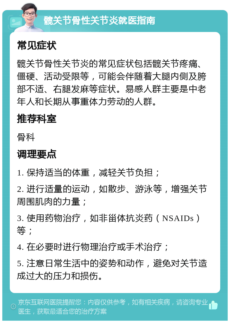 髋关节骨性关节炎就医指南 常见症状 髋关节骨性关节炎的常见症状包括髋关节疼痛、僵硬、活动受限等，可能会伴随着大腿内侧及胯部不适、右腿发麻等症状。易感人群主要是中老年人和长期从事重体力劳动的人群。 推荐科室 骨科 调理要点 1. 保持适当的体重，减轻关节负担； 2. 进行适量的运动，如散步、游泳等，增强关节周围肌肉的力量； 3. 使用药物治疗，如非甾体抗炎药（NSAIDs）等； 4. 在必要时进行物理治疗或手术治疗； 5. 注意日常生活中的姿势和动作，避免对关节造成过大的压力和损伤。