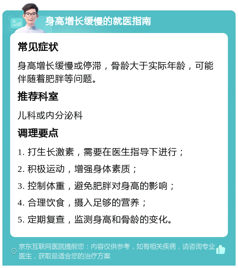 身高增长缓慢的就医指南 常见症状 身高增长缓慢或停滞，骨龄大于实际年龄，可能伴随着肥胖等问题。 推荐科室 儿科或内分泌科 调理要点 1. 打生长激素，需要在医生指导下进行； 2. 积极运动，增强身体素质； 3. 控制体重，避免肥胖对身高的影响； 4. 合理饮食，摄入足够的营养； 5. 定期复查，监测身高和骨龄的变化。