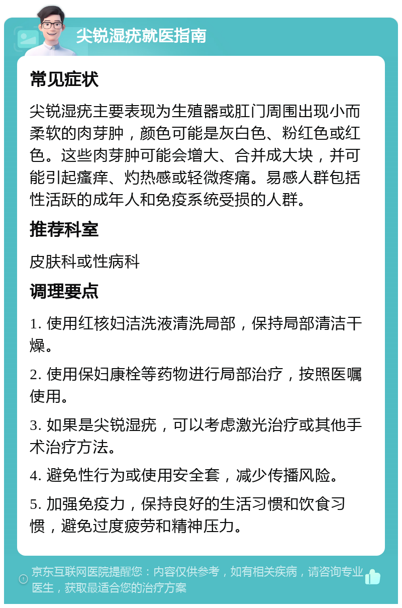 尖锐湿疣就医指南 常见症状 尖锐湿疣主要表现为生殖器或肛门周围出现小而柔软的肉芽肿，颜色可能是灰白色、粉红色或红色。这些肉芽肿可能会增大、合并成大块，并可能引起瘙痒、灼热感或轻微疼痛。易感人群包括性活跃的成年人和免疫系统受损的人群。 推荐科室 皮肤科或性病科 调理要点 1. 使用红核妇洁洗液清洗局部，保持局部清洁干燥。 2. 使用保妇康栓等药物进行局部治疗，按照医嘱使用。 3. 如果是尖锐湿疣，可以考虑激光治疗或其他手术治疗方法。 4. 避免性行为或使用安全套，减少传播风险。 5. 加强免疫力，保持良好的生活习惯和饮食习惯，避免过度疲劳和精神压力。