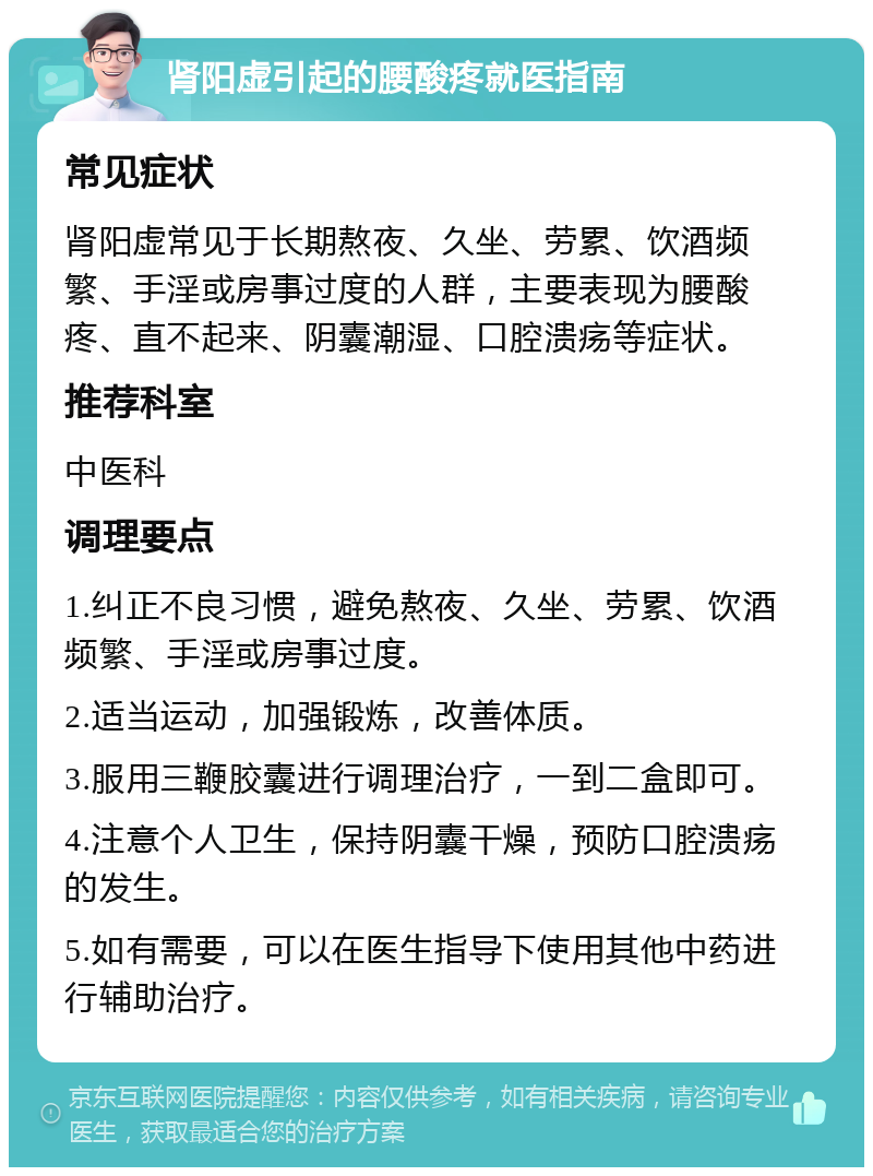 肾阳虚引起的腰酸疼就医指南 常见症状 肾阳虚常见于长期熬夜、久坐、劳累、饮酒频繁、手淫或房事过度的人群，主要表现为腰酸疼、直不起来、阴囊潮湿、口腔溃疡等症状。 推荐科室 中医科 调理要点 1.纠正不良习惯，避免熬夜、久坐、劳累、饮酒频繁、手淫或房事过度。 2.适当运动，加强锻炼，改善体质。 3.服用三鞭胶囊进行调理治疗，一到二盒即可。 4.注意个人卫生，保持阴囊干燥，预防口腔溃疡的发生。 5.如有需要，可以在医生指导下使用其他中药进行辅助治疗。