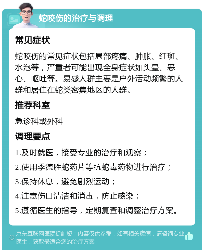 蛇咬伤的治疗与调理 常见症状 蛇咬伤的常见症状包括局部疼痛、肿胀、红斑、水泡等，严重者可能出现全身症状如头晕、恶心、呕吐等。易感人群主要是户外活动频繁的人群和居住在蛇类密集地区的人群。 推荐科室 急诊科或外科 调理要点 1.及时就医，接受专业的治疗和观察； 2.使用季德胜蛇药片等抗蛇毒药物进行治疗； 3.保持休息，避免剧烈运动； 4.注意伤口清洁和消毒，防止感染； 5.遵循医生的指导，定期复查和调整治疗方案。