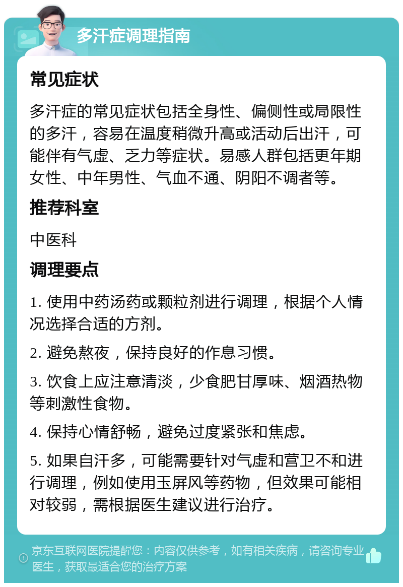 多汗症调理指南 常见症状 多汗症的常见症状包括全身性、偏侧性或局限性的多汗，容易在温度稍微升高或活动后出汗，可能伴有气虚、乏力等症状。易感人群包括更年期女性、中年男性、气血不通、阴阳不调者等。 推荐科室 中医科 调理要点 1. 使用中药汤药或颗粒剂进行调理，根据个人情况选择合适的方剂。 2. 避免熬夜，保持良好的作息习惯。 3. 饮食上应注意清淡，少食肥甘厚味、烟酒热物等刺激性食物。 4. 保持心情舒畅，避免过度紧张和焦虑。 5. 如果自汗多，可能需要针对气虚和营卫不和进行调理，例如使用玉屏风等药物，但效果可能相对较弱，需根据医生建议进行治疗。