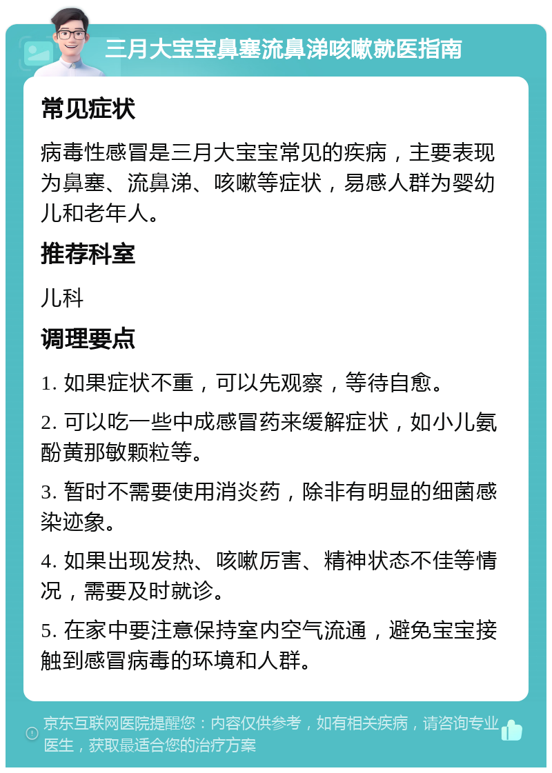 三月大宝宝鼻塞流鼻涕咳嗽就医指南 常见症状 病毒性感冒是三月大宝宝常见的疾病，主要表现为鼻塞、流鼻涕、咳嗽等症状，易感人群为婴幼儿和老年人。 推荐科室 儿科 调理要点 1. 如果症状不重，可以先观察，等待自愈。 2. 可以吃一些中成感冒药来缓解症状，如小儿氨酚黄那敏颗粒等。 3. 暂时不需要使用消炎药，除非有明显的细菌感染迹象。 4. 如果出现发热、咳嗽厉害、精神状态不佳等情况，需要及时就诊。 5. 在家中要注意保持室内空气流通，避免宝宝接触到感冒病毒的环境和人群。