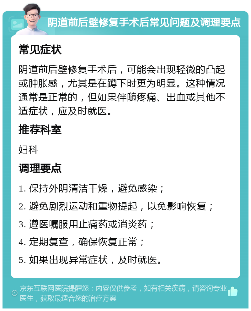 阴道前后壁修复手术后常见问题及调理要点 常见症状 阴道前后壁修复手术后，可能会出现轻微的凸起或肿胀感，尤其是在蹲下时更为明显。这种情况通常是正常的，但如果伴随疼痛、出血或其他不适症状，应及时就医。 推荐科室 妇科 调理要点 1. 保持外阴清洁干燥，避免感染； 2. 避免剧烈运动和重物提起，以免影响恢复； 3. 遵医嘱服用止痛药或消炎药； 4. 定期复查，确保恢复正常； 5. 如果出现异常症状，及时就医。