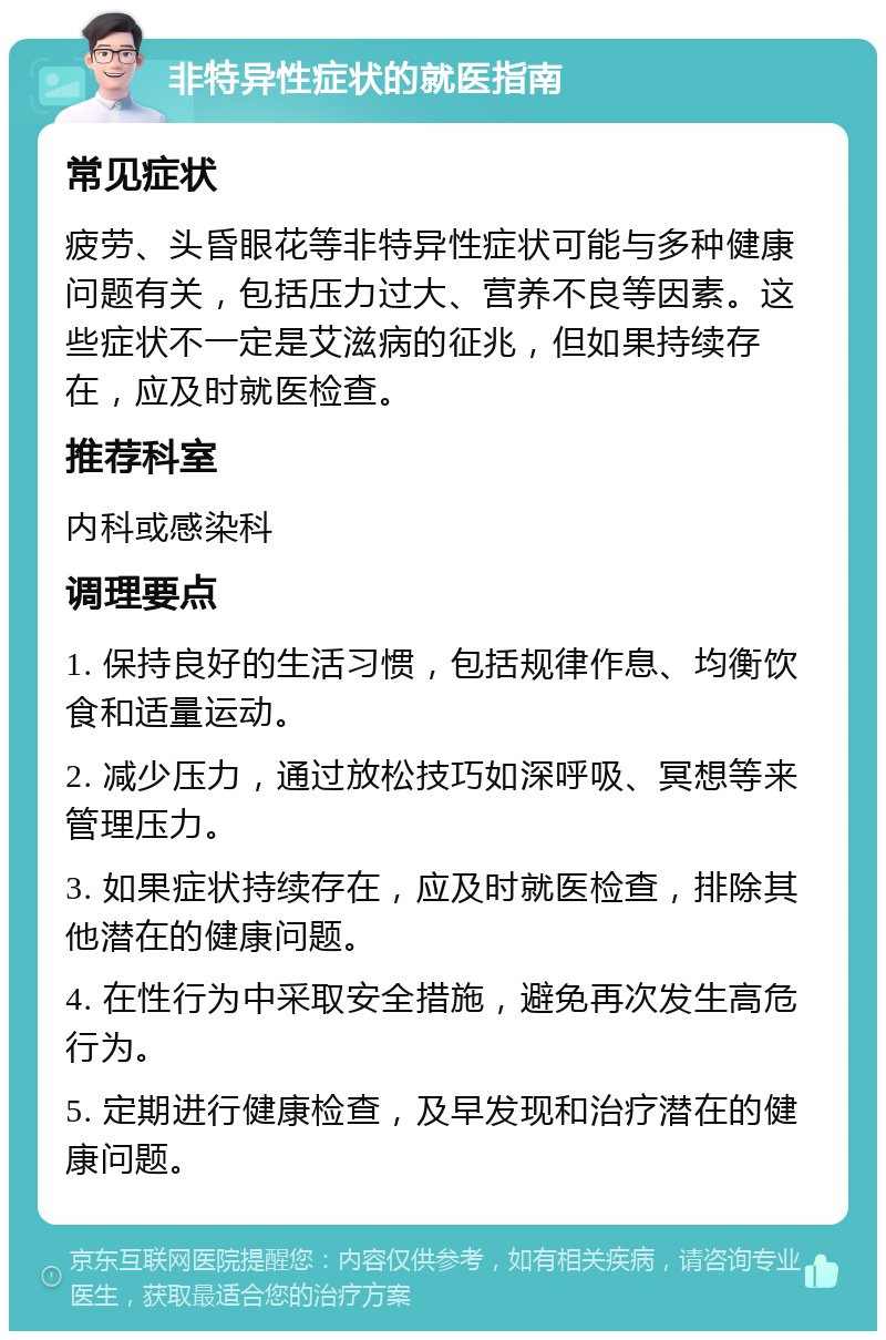 非特异性症状的就医指南 常见症状 疲劳、头昏眼花等非特异性症状可能与多种健康问题有关，包括压力过大、营养不良等因素。这些症状不一定是艾滋病的征兆，但如果持续存在，应及时就医检查。 推荐科室 内科或感染科 调理要点 1. 保持良好的生活习惯，包括规律作息、均衡饮食和适量运动。 2. 减少压力，通过放松技巧如深呼吸、冥想等来管理压力。 3. 如果症状持续存在，应及时就医检查，排除其他潜在的健康问题。 4. 在性行为中采取安全措施，避免再次发生高危行为。 5. 定期进行健康检查，及早发现和治疗潜在的健康问题。