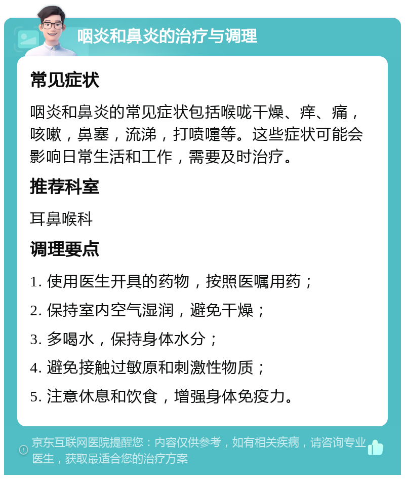 咽炎和鼻炎的治疗与调理 常见症状 咽炎和鼻炎的常见症状包括喉咙干燥、痒、痛，咳嗽，鼻塞，流涕，打喷嚏等。这些症状可能会影响日常生活和工作，需要及时治疗。 推荐科室 耳鼻喉科 调理要点 1. 使用医生开具的药物，按照医嘱用药； 2. 保持室内空气湿润，避免干燥； 3. 多喝水，保持身体水分； 4. 避免接触过敏原和刺激性物质； 5. 注意休息和饮食，增强身体免疫力。