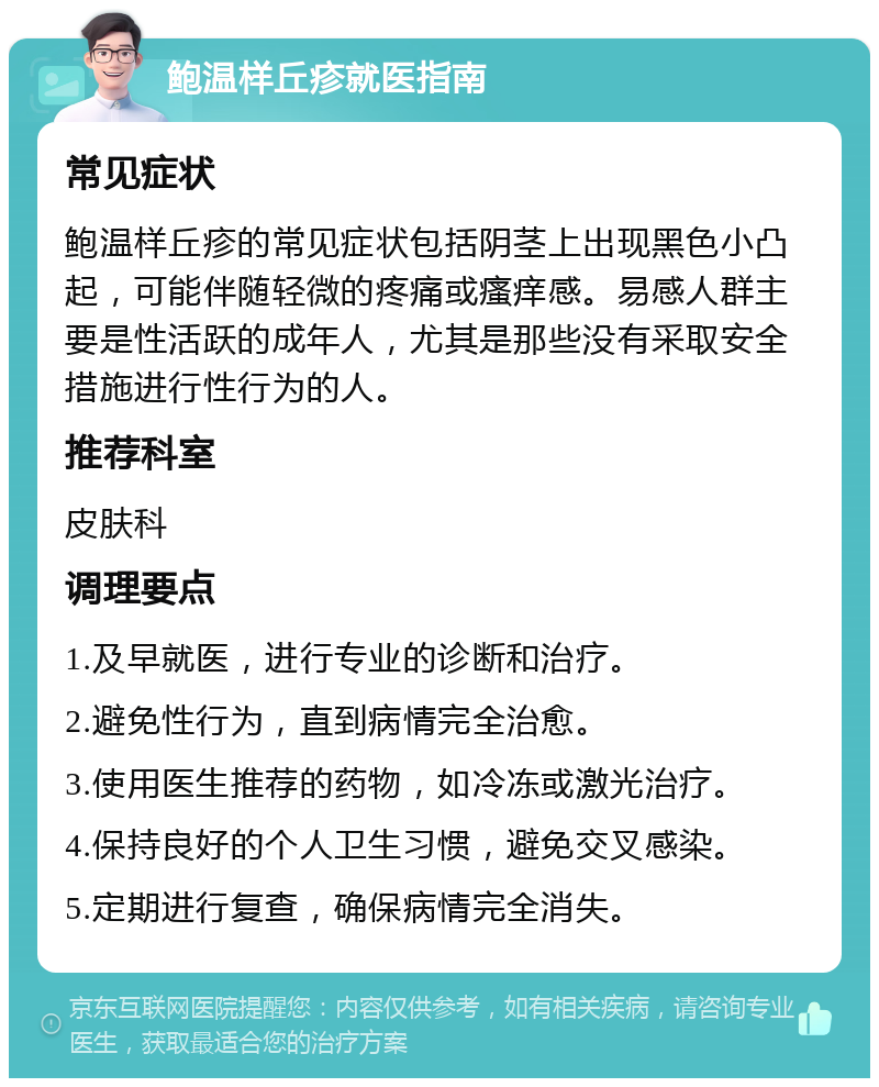 鲍温样丘疹就医指南 常见症状 鲍温样丘疹的常见症状包括阴茎上出现黑色小凸起，可能伴随轻微的疼痛或瘙痒感。易感人群主要是性活跃的成年人，尤其是那些没有采取安全措施进行性行为的人。 推荐科室 皮肤科 调理要点 1.及早就医，进行专业的诊断和治疗。 2.避免性行为，直到病情完全治愈。 3.使用医生推荐的药物，如冷冻或激光治疗。 4.保持良好的个人卫生习惯，避免交叉感染。 5.定期进行复查，确保病情完全消失。