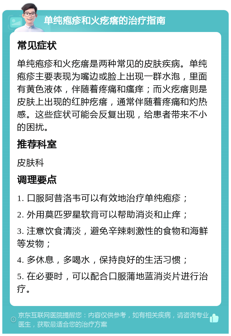 单纯疱疹和火疙瘩的治疗指南 常见症状 单纯疱疹和火疙瘩是两种常见的皮肤疾病。单纯疱疹主要表现为嘴边或脸上出现一群水泡，里面有黄色液体，伴随着疼痛和瘙痒；而火疙瘩则是皮肤上出现的红肿疙瘩，通常伴随着疼痛和灼热感。这些症状可能会反复出现，给患者带来不小的困扰。 推荐科室 皮肤科 调理要点 1. 口服阿昔洛韦可以有效地治疗单纯疱疹； 2. 外用莫匹罗星软膏可以帮助消炎和止痒； 3. 注意饮食清淡，避免辛辣刺激性的食物和海鲜等发物； 4. 多休息，多喝水，保持良好的生活习惯； 5. 在必要时，可以配合口服蒲地蓝消炎片进行治疗。