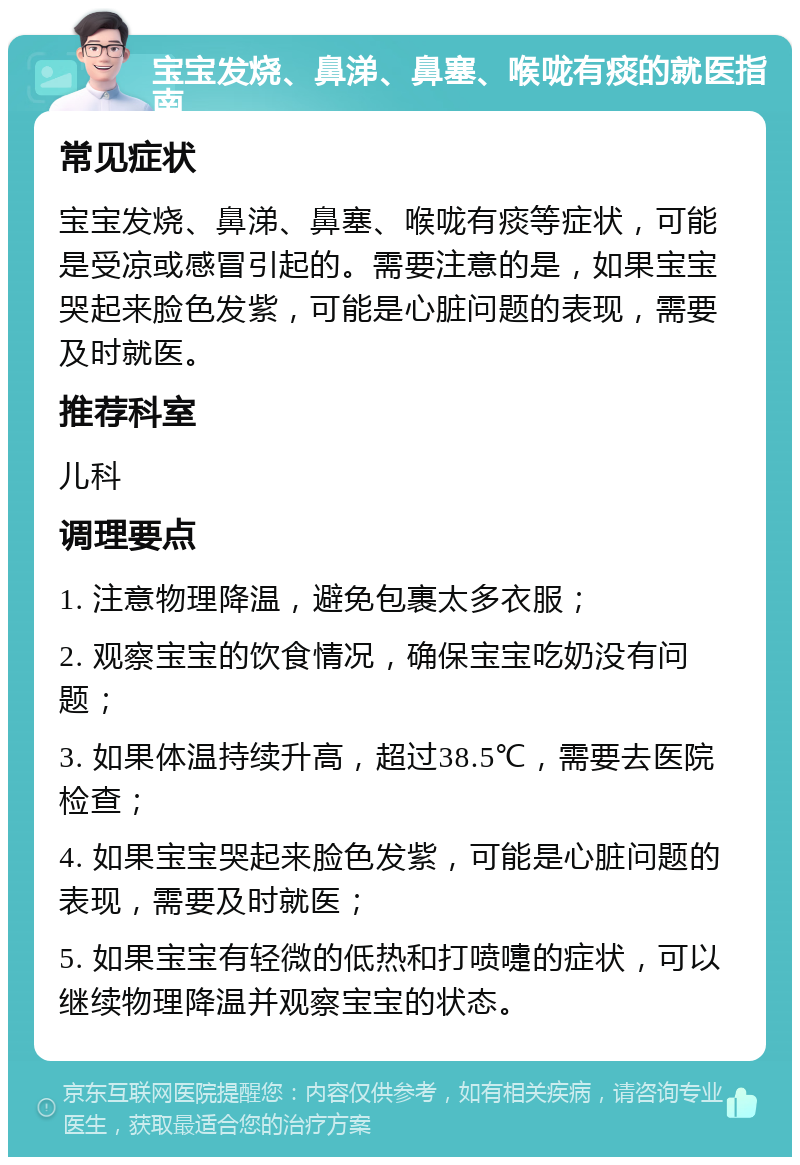 宝宝发烧、鼻涕、鼻塞、喉咙有痰的就医指南 常见症状 宝宝发烧、鼻涕、鼻塞、喉咙有痰等症状，可能是受凉或感冒引起的。需要注意的是，如果宝宝哭起来脸色发紫，可能是心脏问题的表现，需要及时就医。 推荐科室 儿科 调理要点 1. 注意物理降温，避免包裹太多衣服； 2. 观察宝宝的饮食情况，确保宝宝吃奶没有问题； 3. 如果体温持续升高，超过38.5℃，需要去医院检查； 4. 如果宝宝哭起来脸色发紫，可能是心脏问题的表现，需要及时就医； 5. 如果宝宝有轻微的低热和打喷嚏的症状，可以继续物理降温并观察宝宝的状态。