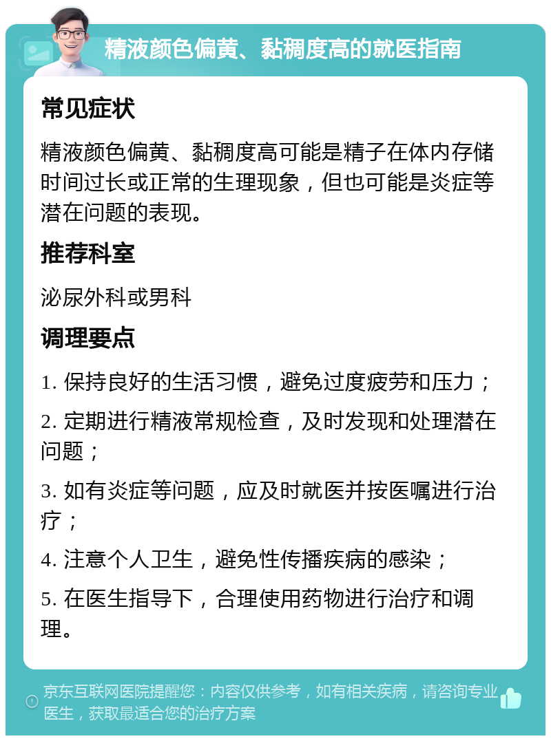 精液颜色偏黄、黏稠度高的就医指南 常见症状 精液颜色偏黄、黏稠度高可能是精子在体内存储时间过长或正常的生理现象，但也可能是炎症等潜在问题的表现。 推荐科室 泌尿外科或男科 调理要点 1. 保持良好的生活习惯，避免过度疲劳和压力； 2. 定期进行精液常规检查，及时发现和处理潜在问题； 3. 如有炎症等问题，应及时就医并按医嘱进行治疗； 4. 注意个人卫生，避免性传播疾病的感染； 5. 在医生指导下，合理使用药物进行治疗和调理。