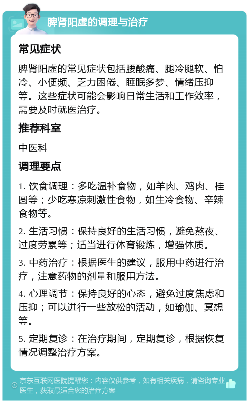 脾肾阳虚的调理与治疗 常见症状 脾肾阳虚的常见症状包括腰酸痛、腿冷腿软、怕冷、小便频、乏力困倦、睡眠多梦、情绪压抑等。这些症状可能会影响日常生活和工作效率，需要及时就医治疗。 推荐科室 中医科 调理要点 1. 饮食调理：多吃温补食物，如羊肉、鸡肉、桂圆等；少吃寒凉刺激性食物，如生冷食物、辛辣食物等。 2. 生活习惯：保持良好的生活习惯，避免熬夜、过度劳累等；适当进行体育锻炼，增强体质。 3. 中药治疗：根据医生的建议，服用中药进行治疗，注意药物的剂量和服用方法。 4. 心理调节：保持良好的心态，避免过度焦虑和压抑；可以进行一些放松的活动，如瑜伽、冥想等。 5. 定期复诊：在治疗期间，定期复诊，根据恢复情况调整治疗方案。