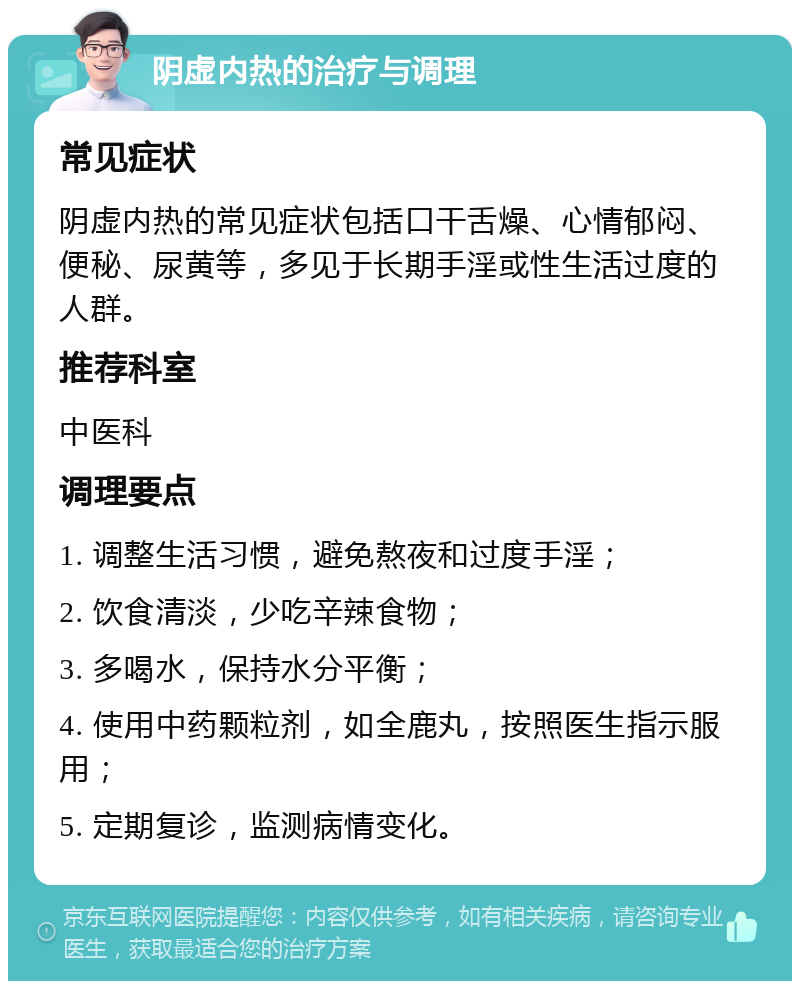 阴虚内热的治疗与调理 常见症状 阴虚内热的常见症状包括口干舌燥、心情郁闷、便秘、尿黄等，多见于长期手淫或性生活过度的人群。 推荐科室 中医科 调理要点 1. 调整生活习惯，避免熬夜和过度手淫； 2. 饮食清淡，少吃辛辣食物； 3. 多喝水，保持水分平衡； 4. 使用中药颗粒剂，如全鹿丸，按照医生指示服用； 5. 定期复诊，监测病情变化。