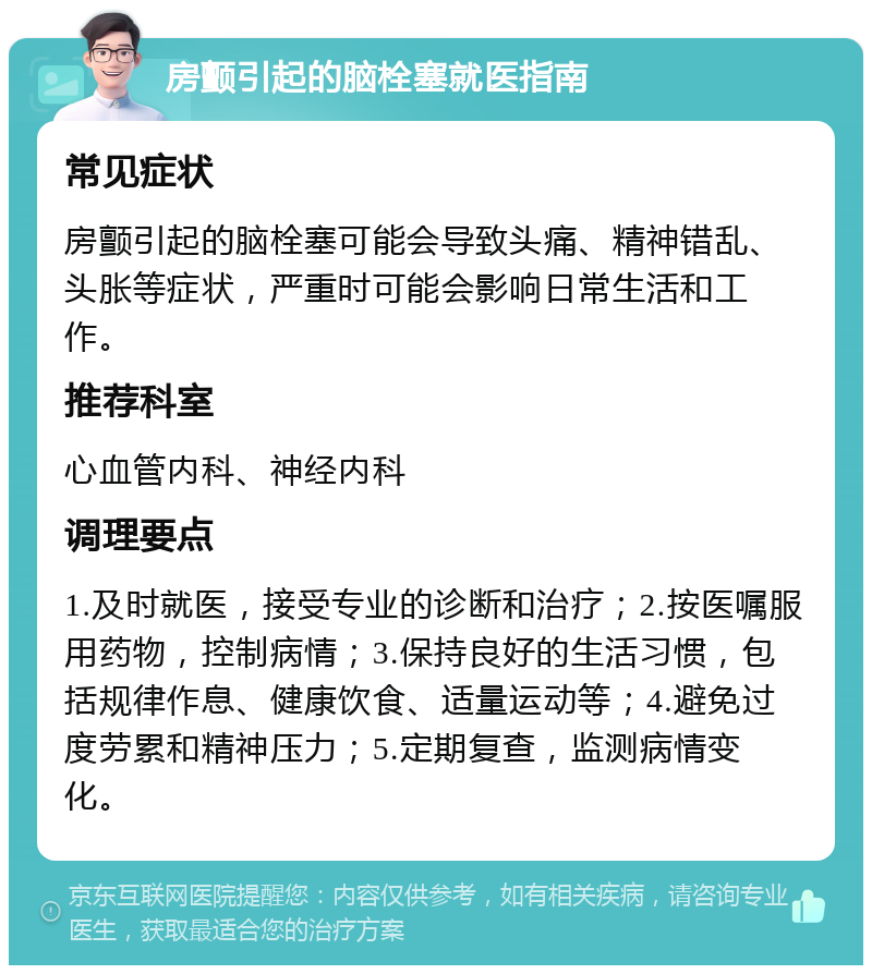 房颤引起的脑栓塞就医指南 常见症状 房颤引起的脑栓塞可能会导致头痛、精神错乱、头胀等症状，严重时可能会影响日常生活和工作。 推荐科室 心血管内科、神经内科 调理要点 1.及时就医，接受专业的诊断和治疗；2.按医嘱服用药物，控制病情；3.保持良好的生活习惯，包括规律作息、健康饮食、适量运动等；4.避免过度劳累和精神压力；5.定期复查，监测病情变化。