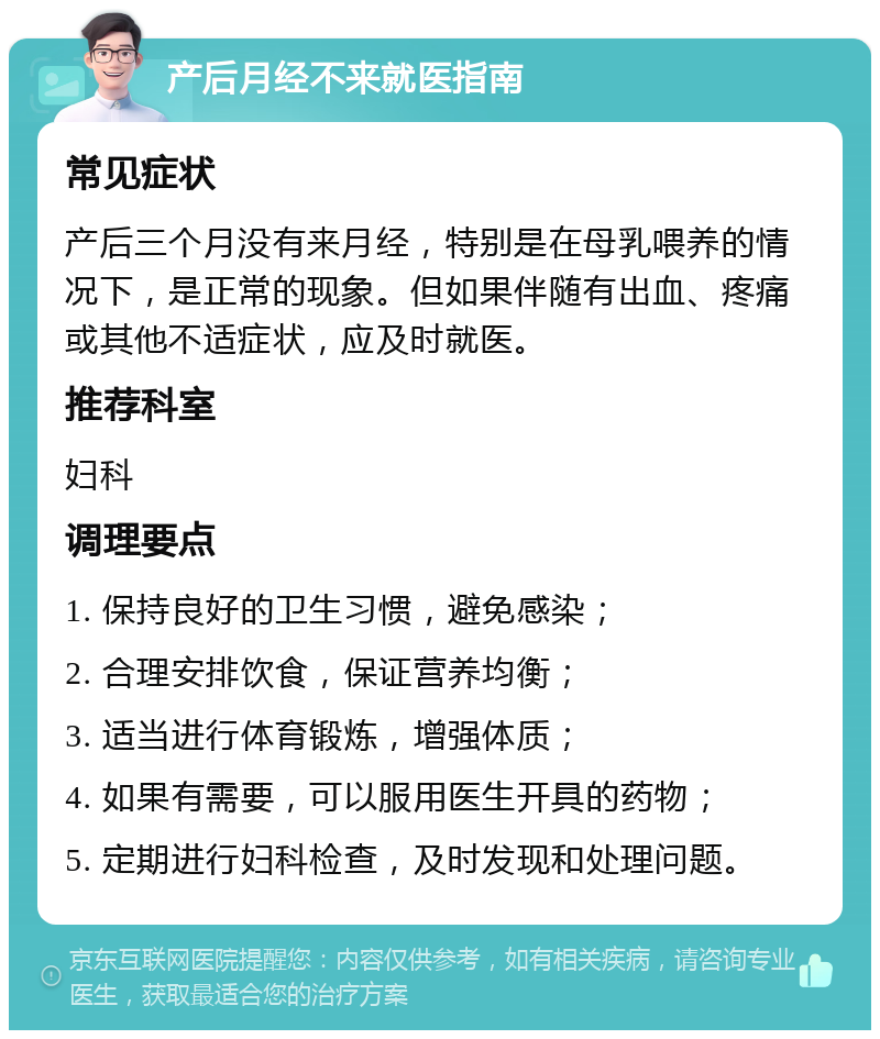 产后月经不来就医指南 常见症状 产后三个月没有来月经，特别是在母乳喂养的情况下，是正常的现象。但如果伴随有出血、疼痛或其他不适症状，应及时就医。 推荐科室 妇科 调理要点 1. 保持良好的卫生习惯，避免感染； 2. 合理安排饮食，保证营养均衡； 3. 适当进行体育锻炼，增强体质； 4. 如果有需要，可以服用医生开具的药物； 5. 定期进行妇科检查，及时发现和处理问题。