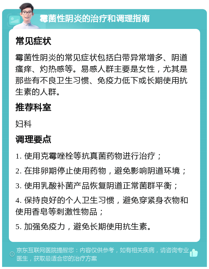 霉菌性阴炎的治疗和调理指南 常见症状 霉菌性阴炎的常见症状包括白带异常增多、阴道瘙痒、灼热感等。易感人群主要是女性，尤其是那些有不良卫生习惯、免疫力低下或长期使用抗生素的人群。 推荐科室 妇科 调理要点 1. 使用克霉唑栓等抗真菌药物进行治疗； 2. 在排卵期停止使用药物，避免影响阴道环境； 3. 使用乳酸补菌产品恢复阴道正常菌群平衡； 4. 保持良好的个人卫生习惯，避免穿紧身衣物和使用香皂等刺激性物品； 5. 加强免疫力，避免长期使用抗生素。