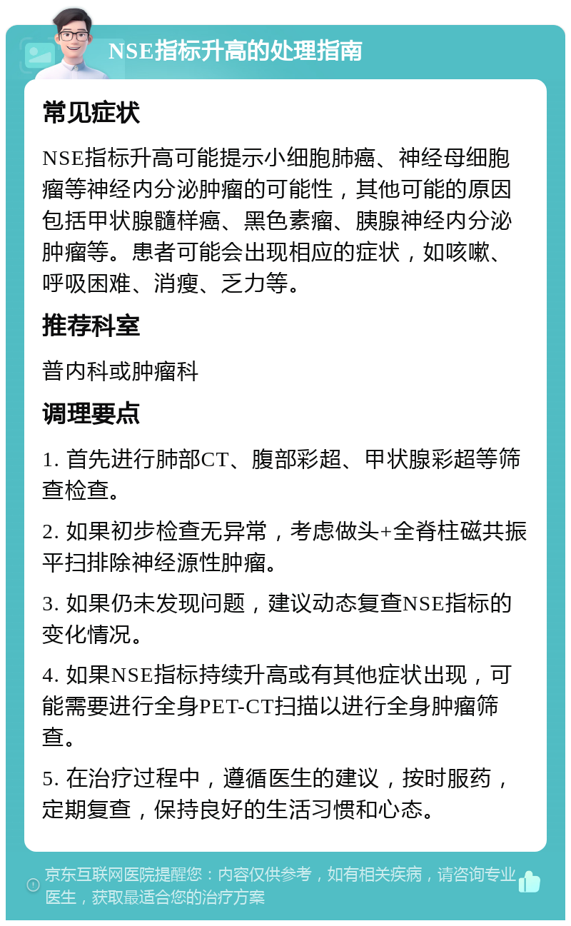 NSE指标升高的处理指南 常见症状 NSE指标升高可能提示小细胞肺癌、神经母细胞瘤等神经内分泌肿瘤的可能性，其他可能的原因包括甲状腺髓样癌、黑色素瘤、胰腺神经内分泌肿瘤等。患者可能会出现相应的症状，如咳嗽、呼吸困难、消瘦、乏力等。 推荐科室 普内科或肿瘤科 调理要点 1. 首先进行肺部CT、腹部彩超、甲状腺彩超等筛查检查。 2. 如果初步检查无异常，考虑做头+全脊柱磁共振平扫排除神经源性肿瘤。 3. 如果仍未发现问题，建议动态复查NSE指标的变化情况。 4. 如果NSE指标持续升高或有其他症状出现，可能需要进行全身PET-CT扫描以进行全身肿瘤筛查。 5. 在治疗过程中，遵循医生的建议，按时服药，定期复查，保持良好的生活习惯和心态。