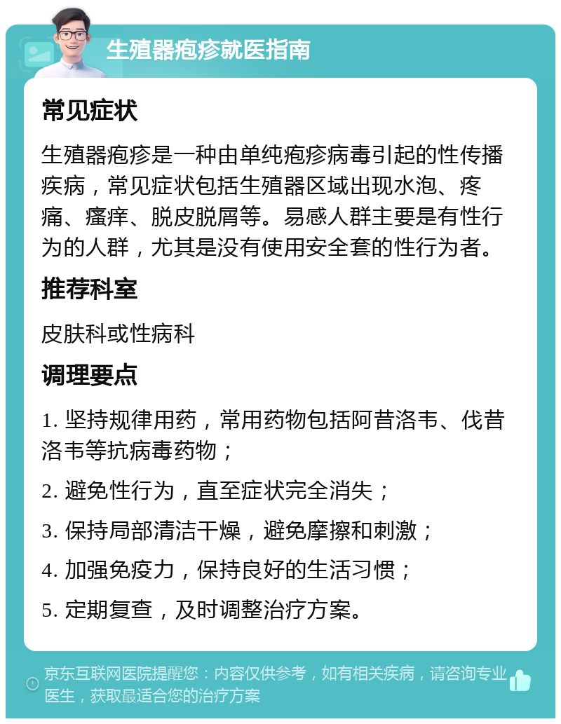 生殖器疱疹就医指南 常见症状 生殖器疱疹是一种由单纯疱疹病毒引起的性传播疾病，常见症状包括生殖器区域出现水泡、疼痛、瘙痒、脱皮脱屑等。易感人群主要是有性行为的人群，尤其是没有使用安全套的性行为者。 推荐科室 皮肤科或性病科 调理要点 1. 坚持规律用药，常用药物包括阿昔洛韦、伐昔洛韦等抗病毒药物； 2. 避免性行为，直至症状完全消失； 3. 保持局部清洁干燥，避免摩擦和刺激； 4. 加强免疫力，保持良好的生活习惯； 5. 定期复查，及时调整治疗方案。