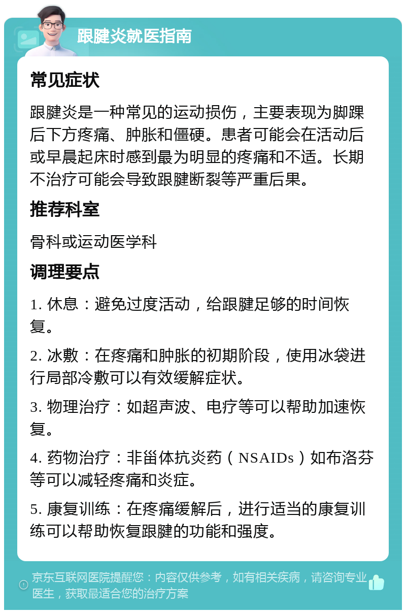 跟腱炎就医指南 常见症状 跟腱炎是一种常见的运动损伤，主要表现为脚踝后下方疼痛、肿胀和僵硬。患者可能会在活动后或早晨起床时感到最为明显的疼痛和不适。长期不治疗可能会导致跟腱断裂等严重后果。 推荐科室 骨科或运动医学科 调理要点 1. 休息：避免过度活动，给跟腱足够的时间恢复。 2. 冰敷：在疼痛和肿胀的初期阶段，使用冰袋进行局部冷敷可以有效缓解症状。 3. 物理治疗：如超声波、电疗等可以帮助加速恢复。 4. 药物治疗：非甾体抗炎药（NSAIDs）如布洛芬等可以减轻疼痛和炎症。 5. 康复训练：在疼痛缓解后，进行适当的康复训练可以帮助恢复跟腱的功能和强度。