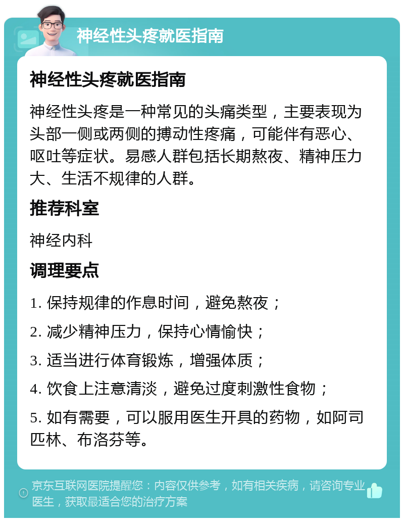 神经性头疼就医指南 神经性头疼就医指南 神经性头疼是一种常见的头痛类型，主要表现为头部一侧或两侧的搏动性疼痛，可能伴有恶心、呕吐等症状。易感人群包括长期熬夜、精神压力大、生活不规律的人群。 推荐科室 神经内科 调理要点 1. 保持规律的作息时间，避免熬夜； 2. 减少精神压力，保持心情愉快； 3. 适当进行体育锻炼，增强体质； 4. 饮食上注意清淡，避免过度刺激性食物； 5. 如有需要，可以服用医生开具的药物，如阿司匹林、布洛芬等。