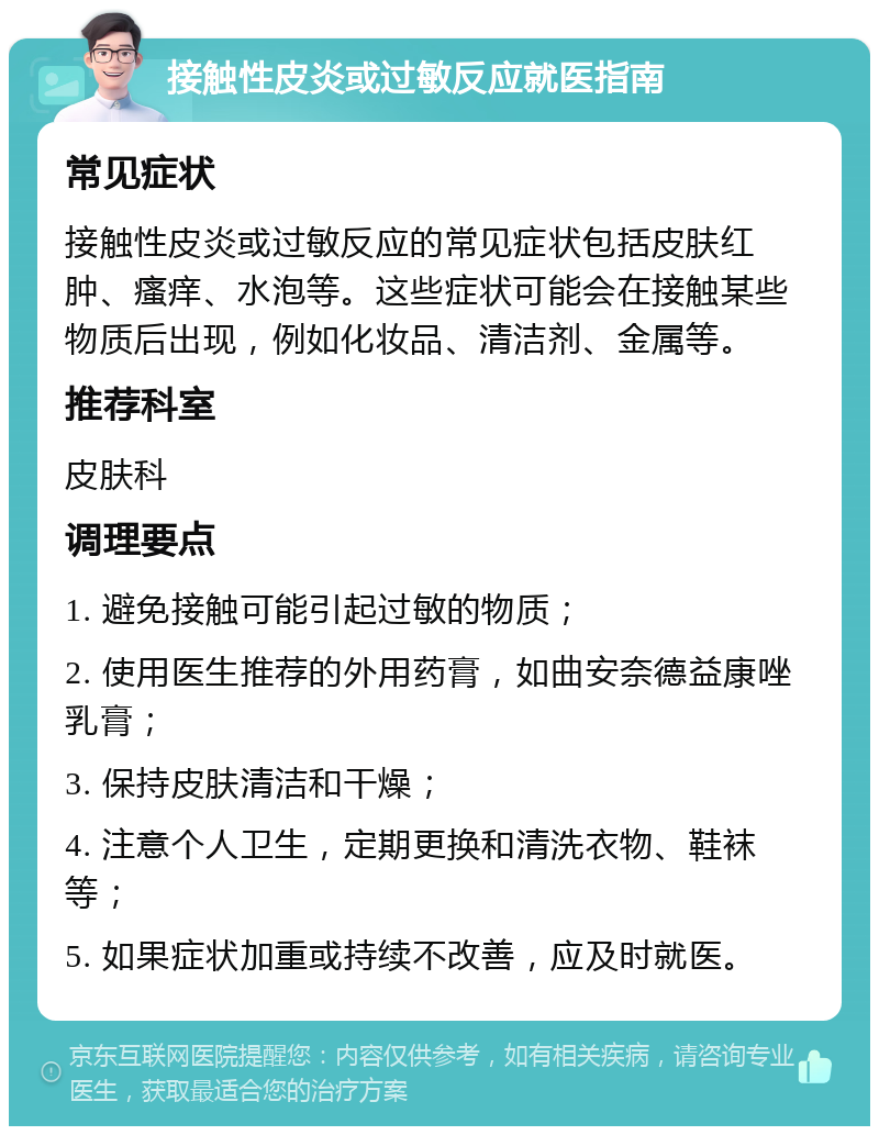 接触性皮炎或过敏反应就医指南 常见症状 接触性皮炎或过敏反应的常见症状包括皮肤红肿、瘙痒、水泡等。这些症状可能会在接触某些物质后出现，例如化妆品、清洁剂、金属等。 推荐科室 皮肤科 调理要点 1. 避免接触可能引起过敏的物质； 2. 使用医生推荐的外用药膏，如曲安奈德益康唑乳膏； 3. 保持皮肤清洁和干燥； 4. 注意个人卫生，定期更换和清洗衣物、鞋袜等； 5. 如果症状加重或持续不改善，应及时就医。