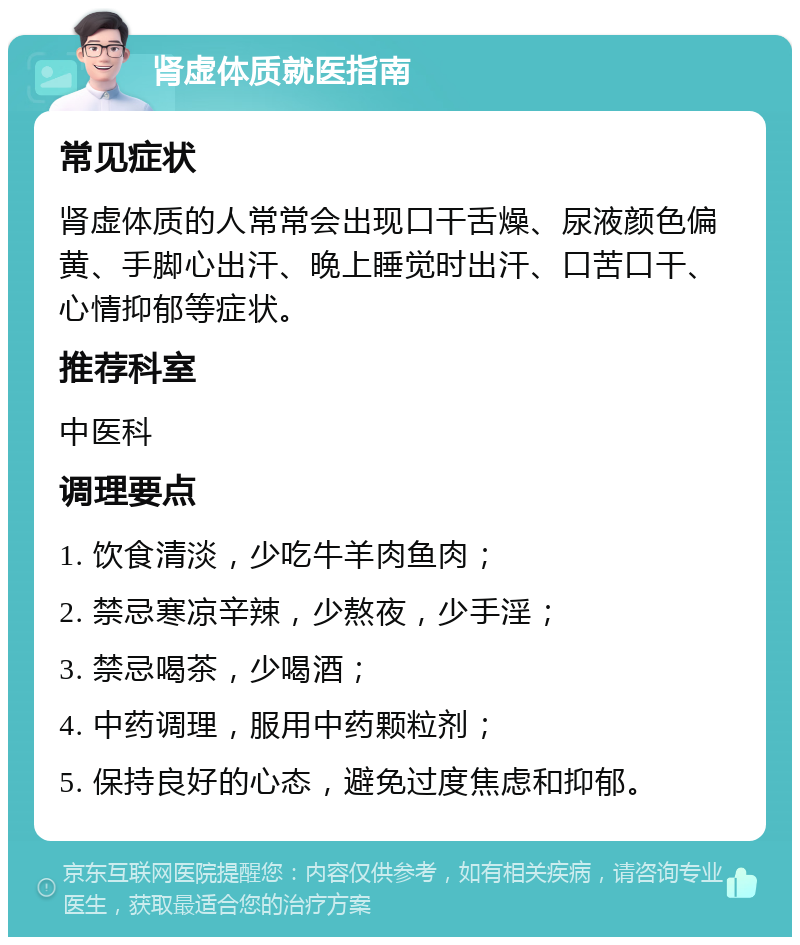 肾虚体质就医指南 常见症状 肾虚体质的人常常会出现口干舌燥、尿液颜色偏黄、手脚心出汗、晚上睡觉时出汗、口苦口干、心情抑郁等症状。 推荐科室 中医科 调理要点 1. 饮食清淡，少吃牛羊肉鱼肉； 2. 禁忌寒凉辛辣，少熬夜，少手淫； 3. 禁忌喝茶，少喝酒； 4. 中药调理，服用中药颗粒剂； 5. 保持良好的心态，避免过度焦虑和抑郁。