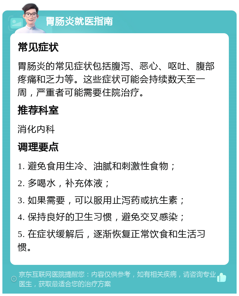 胃肠炎就医指南 常见症状 胃肠炎的常见症状包括腹泻、恶心、呕吐、腹部疼痛和乏力等。这些症状可能会持续数天至一周，严重者可能需要住院治疗。 推荐科室 消化内科 调理要点 1. 避免食用生冷、油腻和刺激性食物； 2. 多喝水，补充体液； 3. 如果需要，可以服用止泻药或抗生素； 4. 保持良好的卫生习惯，避免交叉感染； 5. 在症状缓解后，逐渐恢复正常饮食和生活习惯。