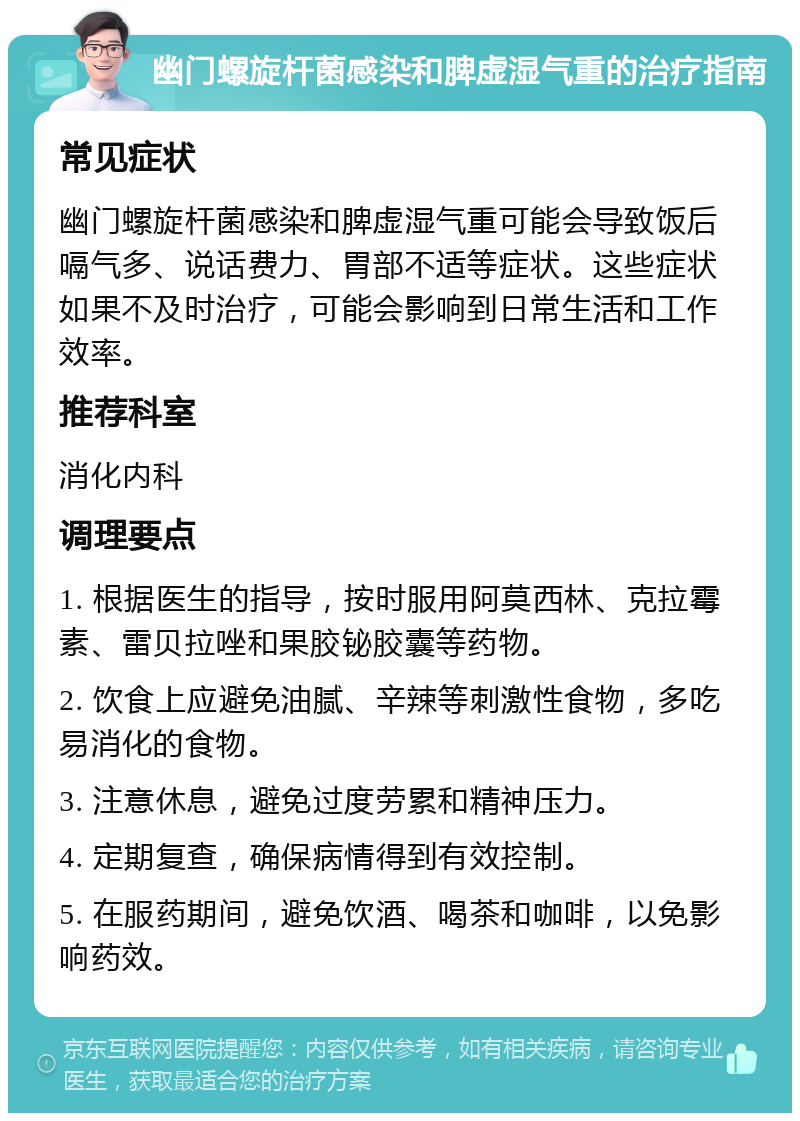 幽门螺旋杆菌感染和脾虚湿气重的治疗指南 常见症状 幽门螺旋杆菌感染和脾虚湿气重可能会导致饭后嗝气多、说话费力、胃部不适等症状。这些症状如果不及时治疗，可能会影响到日常生活和工作效率。 推荐科室 消化内科 调理要点 1. 根据医生的指导，按时服用阿莫西林、克拉霉素、雷贝拉唑和果胶铋胶囊等药物。 2. 饮食上应避免油腻、辛辣等刺激性食物，多吃易消化的食物。 3. 注意休息，避免过度劳累和精神压力。 4. 定期复查，确保病情得到有效控制。 5. 在服药期间，避免饮酒、喝茶和咖啡，以免影响药效。