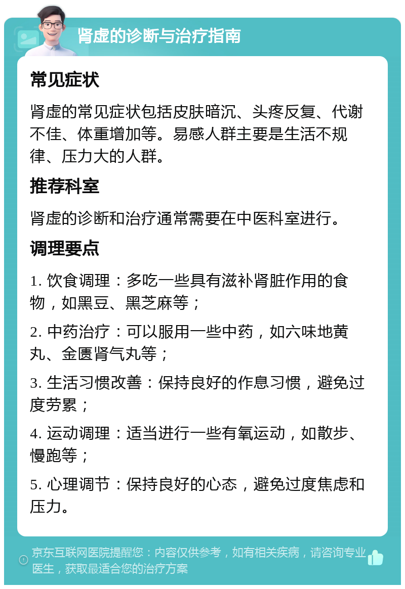 肾虚的诊断与治疗指南 常见症状 肾虚的常见症状包括皮肤暗沉、头疼反复、代谢不佳、体重增加等。易感人群主要是生活不规律、压力大的人群。 推荐科室 肾虚的诊断和治疗通常需要在中医科室进行。 调理要点 1. 饮食调理：多吃一些具有滋补肾脏作用的食物，如黑豆、黑芝麻等； 2. 中药治疗：可以服用一些中药，如六味地黄丸、金匮肾气丸等； 3. 生活习惯改善：保持良好的作息习惯，避免过度劳累； 4. 运动调理：适当进行一些有氧运动，如散步、慢跑等； 5. 心理调节：保持良好的心态，避免过度焦虑和压力。