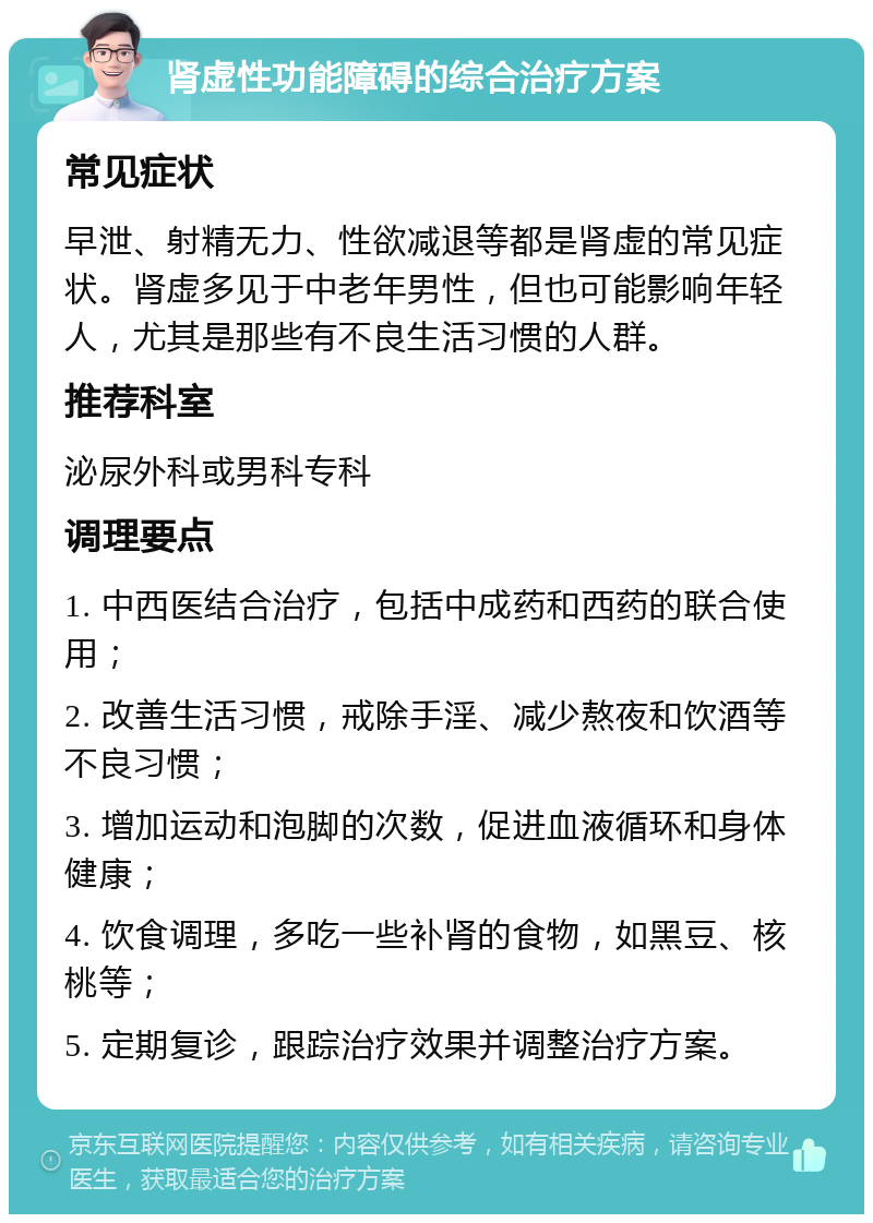 肾虚性功能障碍的综合治疗方案 常见症状 早泄、射精无力、性欲减退等都是肾虚的常见症状。肾虚多见于中老年男性，但也可能影响年轻人，尤其是那些有不良生活习惯的人群。 推荐科室 泌尿外科或男科专科 调理要点 1. 中西医结合治疗，包括中成药和西药的联合使用； 2. 改善生活习惯，戒除手淫、减少熬夜和饮酒等不良习惯； 3. 增加运动和泡脚的次数，促进血液循环和身体健康； 4. 饮食调理，多吃一些补肾的食物，如黑豆、核桃等； 5. 定期复诊，跟踪治疗效果并调整治疗方案。