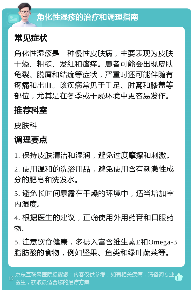 角化性湿疹的治疗和调理指南 常见症状 角化性湿疹是一种慢性皮肤病，主要表现为皮肤干燥、粗糙、发红和瘙痒。患者可能会出现皮肤龟裂、脱屑和结痂等症状，严重时还可能伴随有疼痛和出血。该疾病常见于手足、肘窝和膝盖等部位，尤其是在冬季或干燥环境中更容易发作。 推荐科室 皮肤科 调理要点 1. 保持皮肤清洁和湿润，避免过度摩擦和刺激。 2. 使用温和的洗浴用品，避免使用含有刺激性成分的肥皂和洗发水。 3. 避免长时间暴露在干燥的环境中，适当增加室内湿度。 4. 根据医生的建议，正确使用外用药膏和口服药物。 5. 注意饮食健康，多摄入富含维生素E和Omega-3脂肪酸的食物，例如坚果、鱼类和绿叶蔬菜等。