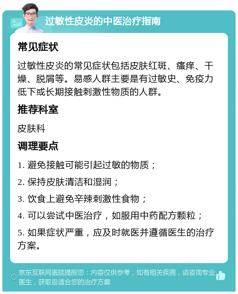 过敏性皮炎的中医治疗指南 常见症状 过敏性皮炎的常见症状包括皮肤红斑、瘙痒、干燥、脱屑等。易感人群主要是有过敏史、免疫力低下或长期接触刺激性物质的人群。 推荐科室 皮肤科 调理要点 1. 避免接触可能引起过敏的物质； 2. 保持皮肤清洁和湿润； 3. 饮食上避免辛辣刺激性食物； 4. 可以尝试中医治疗，如服用中药配方颗粒； 5. 如果症状严重，应及时就医并遵循医生的治疗方案。