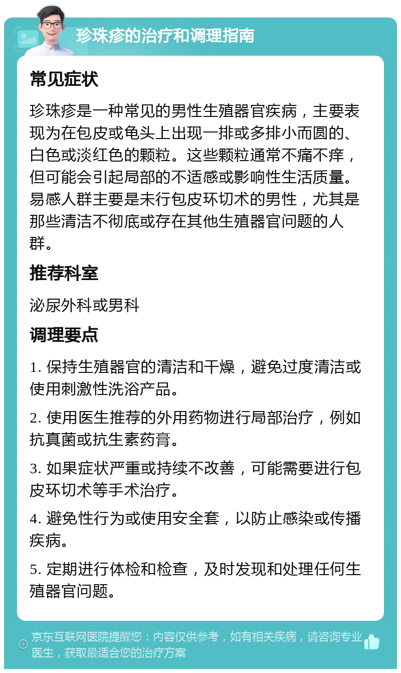 珍珠疹的治疗和调理指南 常见症状 珍珠疹是一种常见的男性生殖器官疾病，主要表现为在包皮或龟头上出现一排或多排小而圆的、白色或淡红色的颗粒。这些颗粒通常不痛不痒，但可能会引起局部的不适感或影响性生活质量。易感人群主要是未行包皮环切术的男性，尤其是那些清洁不彻底或存在其他生殖器官问题的人群。 推荐科室 泌尿外科或男科 调理要点 1. 保持生殖器官的清洁和干燥，避免过度清洁或使用刺激性洗浴产品。 2. 使用医生推荐的外用药物进行局部治疗，例如抗真菌或抗生素药膏。 3. 如果症状严重或持续不改善，可能需要进行包皮环切术等手术治疗。 4. 避免性行为或使用安全套，以防止感染或传播疾病。 5. 定期进行体检和检查，及时发现和处理任何生殖器官问题。