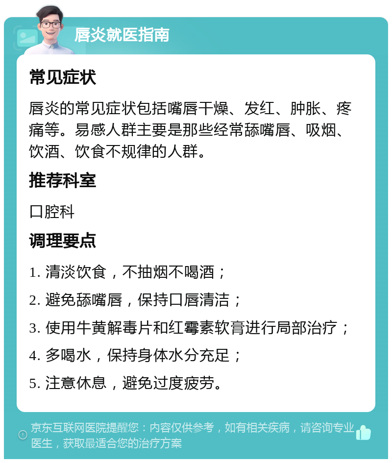 唇炎就医指南 常见症状 唇炎的常见症状包括嘴唇干燥、发红、肿胀、疼痛等。易感人群主要是那些经常舔嘴唇、吸烟、饮酒、饮食不规律的人群。 推荐科室 口腔科 调理要点 1. 清淡饮食，不抽烟不喝酒； 2. 避免舔嘴唇，保持口唇清洁； 3. 使用牛黄解毒片和红霉素软膏进行局部治疗； 4. 多喝水，保持身体水分充足； 5. 注意休息，避免过度疲劳。