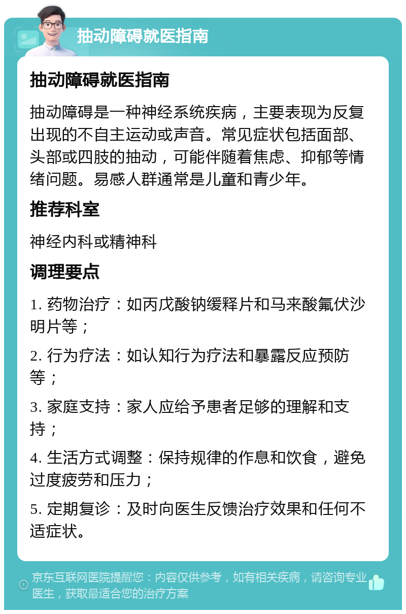 抽动障碍就医指南 抽动障碍就医指南 抽动障碍是一种神经系统疾病，主要表现为反复出现的不自主运动或声音。常见症状包括面部、头部或四肢的抽动，可能伴随着焦虑、抑郁等情绪问题。易感人群通常是儿童和青少年。 推荐科室 神经内科或精神科 调理要点 1. 药物治疗：如丙戊酸钠缓释片和马来酸氟伏沙明片等； 2. 行为疗法：如认知行为疗法和暴露反应预防等； 3. 家庭支持：家人应给予患者足够的理解和支持； 4. 生活方式调整：保持规律的作息和饮食，避免过度疲劳和压力； 5. 定期复诊：及时向医生反馈治疗效果和任何不适症状。