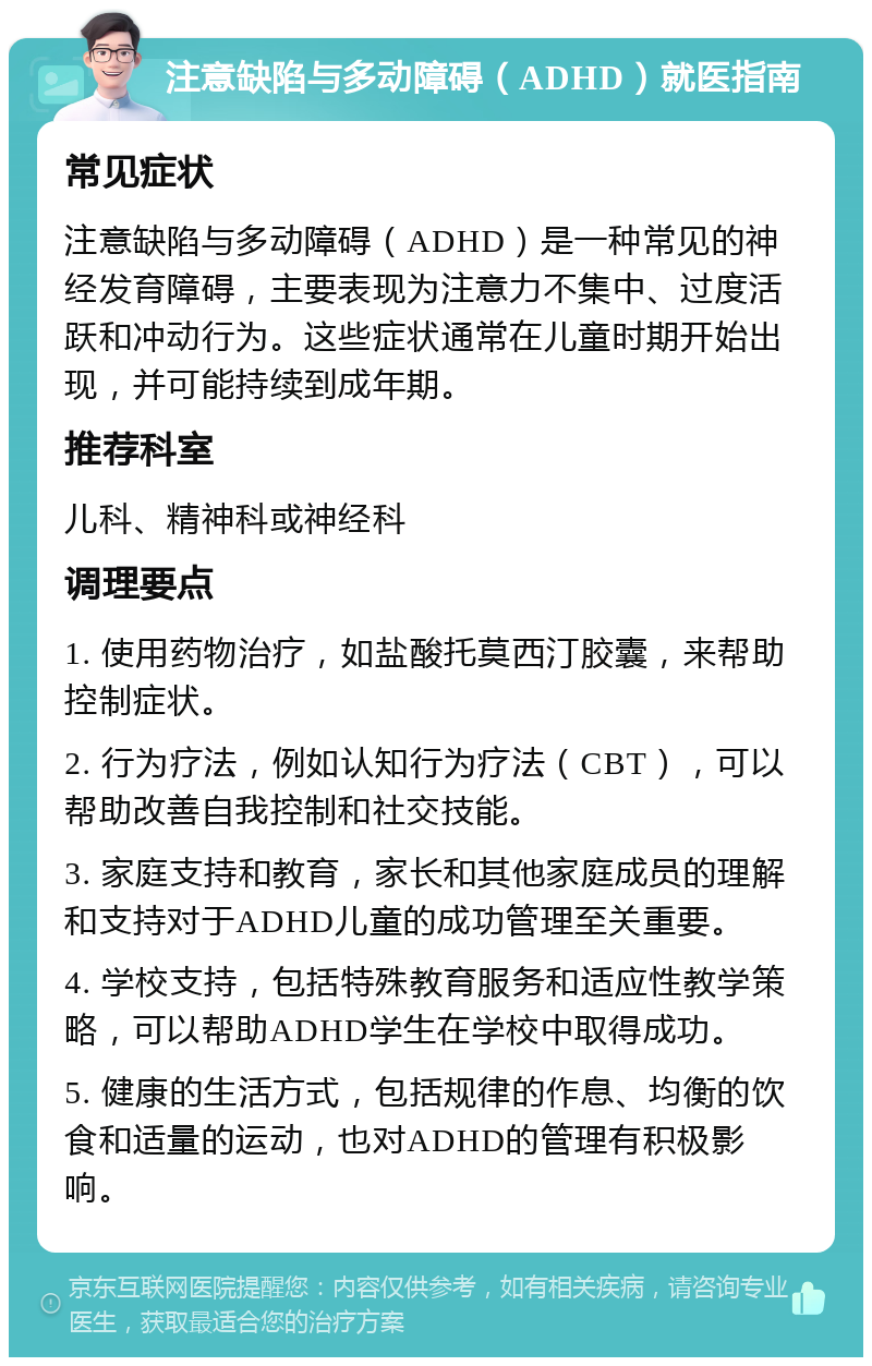 注意缺陷与多动障碍（ADHD）就医指南 常见症状 注意缺陷与多动障碍（ADHD）是一种常见的神经发育障碍，主要表现为注意力不集中、过度活跃和冲动行为。这些症状通常在儿童时期开始出现，并可能持续到成年期。 推荐科室 儿科、精神科或神经科 调理要点 1. 使用药物治疗，如盐酸托莫西汀胶囊，来帮助控制症状。 2. 行为疗法，例如认知行为疗法（CBT），可以帮助改善自我控制和社交技能。 3. 家庭支持和教育，家长和其他家庭成员的理解和支持对于ADHD儿童的成功管理至关重要。 4. 学校支持，包括特殊教育服务和适应性教学策略，可以帮助ADHD学生在学校中取得成功。 5. 健康的生活方式，包括规律的作息、均衡的饮食和适量的运动，也对ADHD的管理有积极影响。