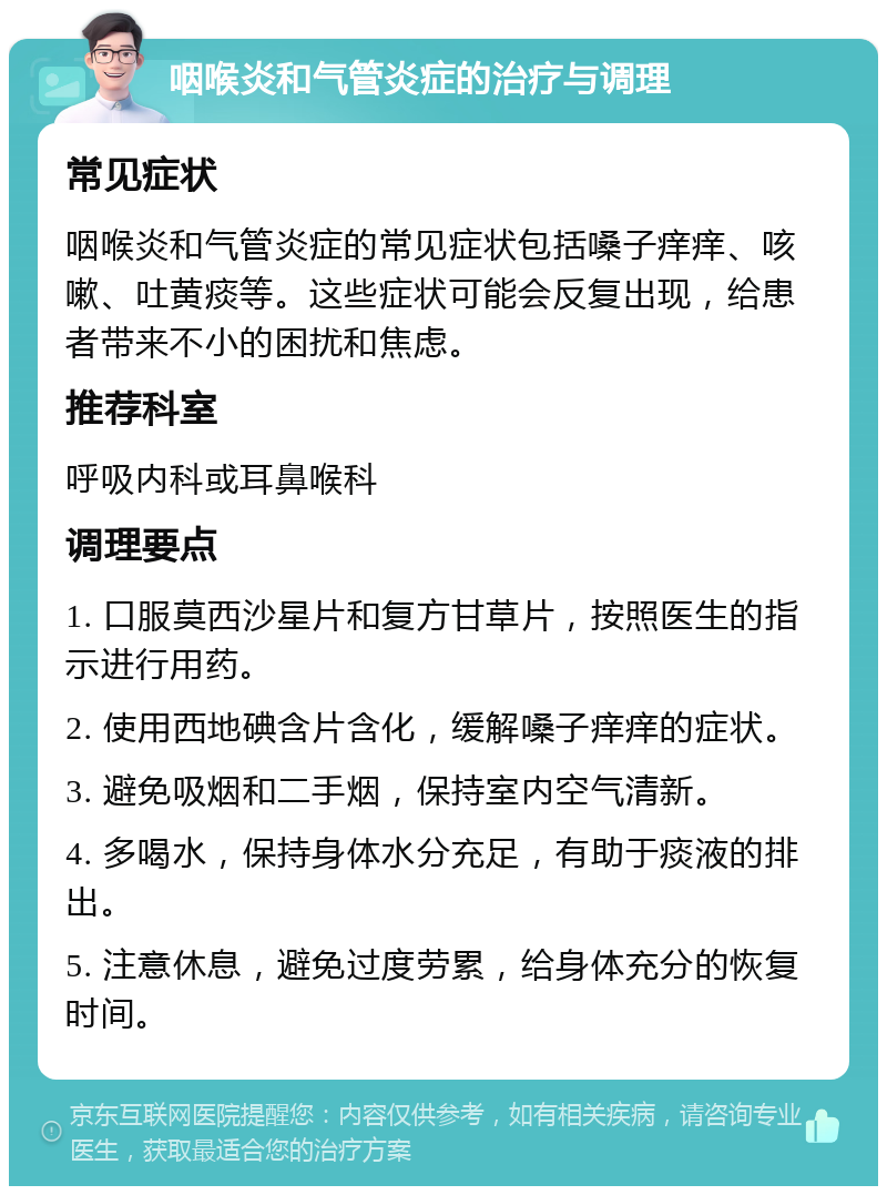 咽喉炎和气管炎症的治疗与调理 常见症状 咽喉炎和气管炎症的常见症状包括嗓子痒痒、咳嗽、吐黄痰等。这些症状可能会反复出现，给患者带来不小的困扰和焦虑。 推荐科室 呼吸内科或耳鼻喉科 调理要点 1. 口服莫西沙星片和复方甘草片，按照医生的指示进行用药。 2. 使用西地碘含片含化，缓解嗓子痒痒的症状。 3. 避免吸烟和二手烟，保持室内空气清新。 4. 多喝水，保持身体水分充足，有助于痰液的排出。 5. 注意休息，避免过度劳累，给身体充分的恢复时间。