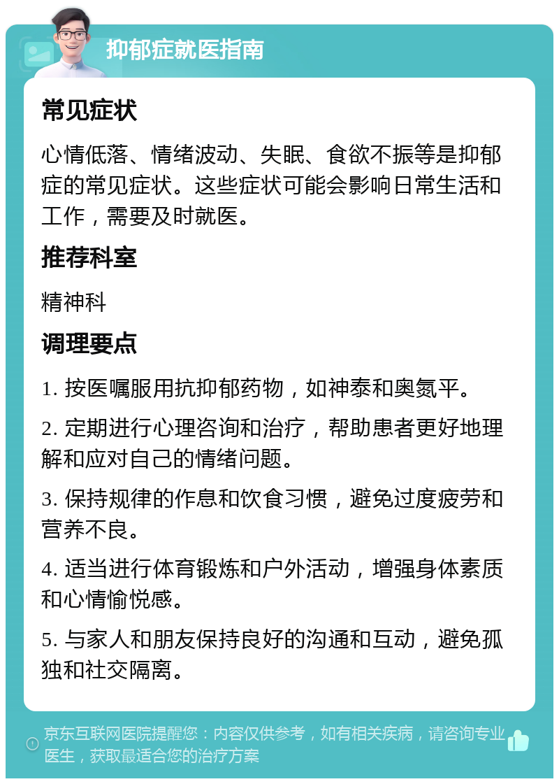 抑郁症就医指南 常见症状 心情低落、情绪波动、失眠、食欲不振等是抑郁症的常见症状。这些症状可能会影响日常生活和工作，需要及时就医。 推荐科室 精神科 调理要点 1. 按医嘱服用抗抑郁药物，如神泰和奥氮平。 2. 定期进行心理咨询和治疗，帮助患者更好地理解和应对自己的情绪问题。 3. 保持规律的作息和饮食习惯，避免过度疲劳和营养不良。 4. 适当进行体育锻炼和户外活动，增强身体素质和心情愉悦感。 5. 与家人和朋友保持良好的沟通和互动，避免孤独和社交隔离。