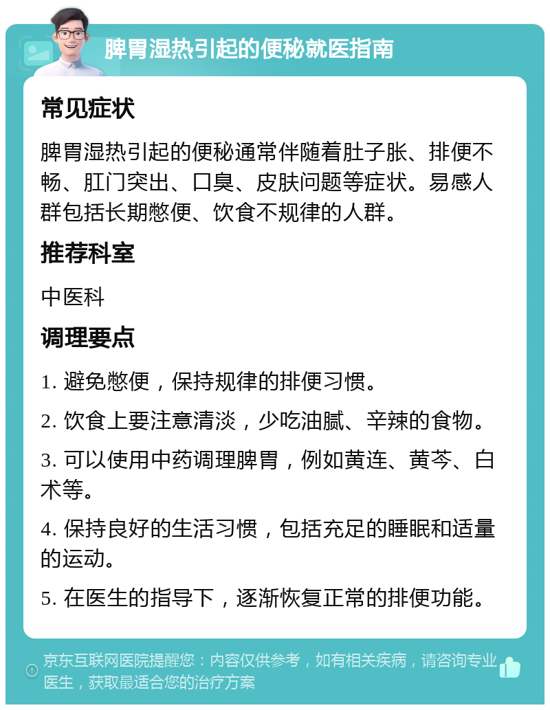 脾胃湿热引起的便秘就医指南 常见症状 脾胃湿热引起的便秘通常伴随着肚子胀、排便不畅、肛门突出、口臭、皮肤问题等症状。易感人群包括长期憋便、饮食不规律的人群。 推荐科室 中医科 调理要点 1. 避免憋便，保持规律的排便习惯。 2. 饮食上要注意清淡，少吃油腻、辛辣的食物。 3. 可以使用中药调理脾胃，例如黄连、黄芩、白术等。 4. 保持良好的生活习惯，包括充足的睡眠和适量的运动。 5. 在医生的指导下，逐渐恢复正常的排便功能。