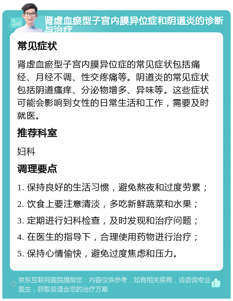 肾虚血瘀型子宫内膜异位症和阴道炎的诊断与治疗 常见症状 肾虚血瘀型子宫内膜异位症的常见症状包括痛经、月经不调、性交疼痛等。阴道炎的常见症状包括阴道瘙痒、分泌物增多、异味等。这些症状可能会影响到女性的日常生活和工作，需要及时就医。 推荐科室 妇科 调理要点 1. 保持良好的生活习惯，避免熬夜和过度劳累； 2. 饮食上要注意清淡，多吃新鲜蔬菜和水果； 3. 定期进行妇科检查，及时发现和治疗问题； 4. 在医生的指导下，合理使用药物进行治疗； 5. 保持心情愉快，避免过度焦虑和压力。