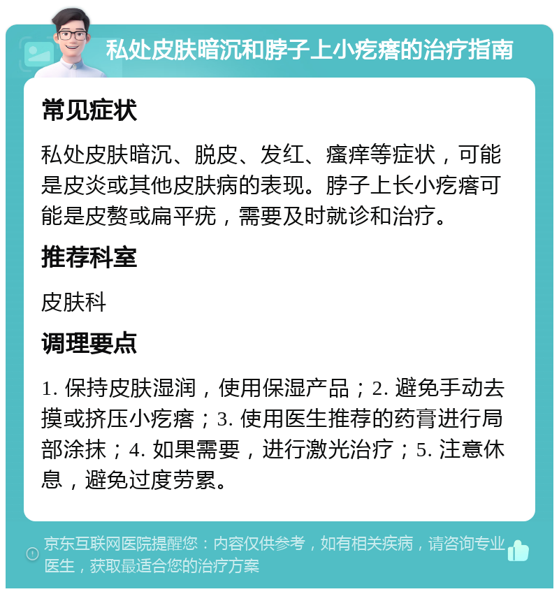 私处皮肤暗沉和脖子上小疙瘩的治疗指南 常见症状 私处皮肤暗沉、脱皮、发红、瘙痒等症状，可能是皮炎或其他皮肤病的表现。脖子上长小疙瘩可能是皮赘或扁平疣，需要及时就诊和治疗。 推荐科室 皮肤科 调理要点 1. 保持皮肤湿润，使用保湿产品；2. 避免手动去摸或挤压小疙瘩；3. 使用医生推荐的药膏进行局部涂抹；4. 如果需要，进行激光治疗；5. 注意休息，避免过度劳累。