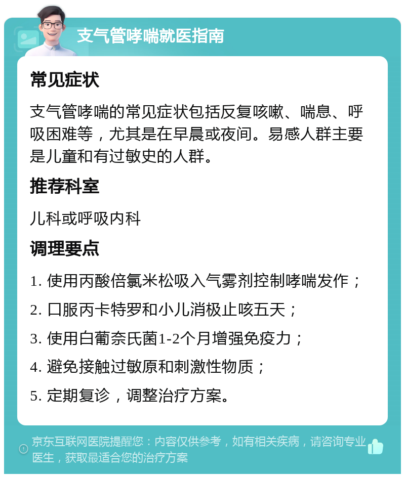 支气管哮喘就医指南 常见症状 支气管哮喘的常见症状包括反复咳嗽、喘息、呼吸困难等，尤其是在早晨或夜间。易感人群主要是儿童和有过敏史的人群。 推荐科室 儿科或呼吸内科 调理要点 1. 使用丙酸倍氯米松吸入气雾剂控制哮喘发作； 2. 口服丙卡特罗和小儿消极止咳五天； 3. 使用白葡奈氏菌1-2个月增强免疫力； 4. 避免接触过敏原和刺激性物质； 5. 定期复诊，调整治疗方案。