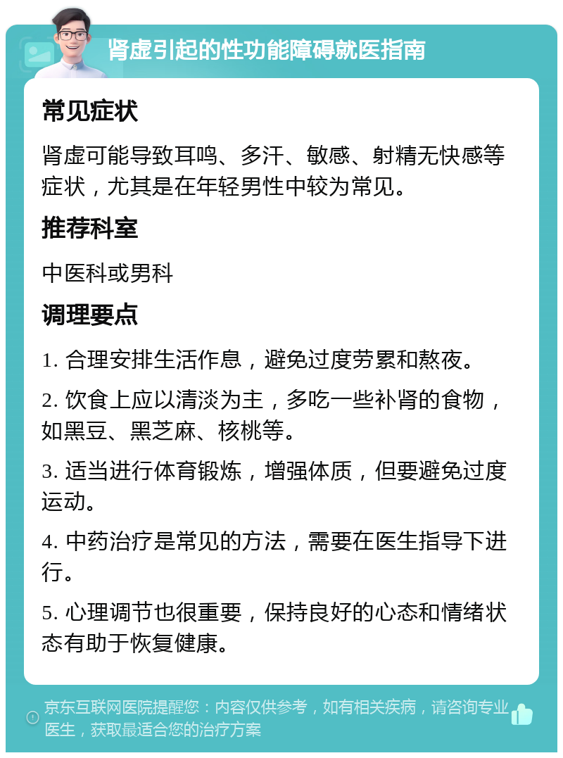 肾虚引起的性功能障碍就医指南 常见症状 肾虚可能导致耳鸣、多汗、敏感、射精无快感等症状，尤其是在年轻男性中较为常见。 推荐科室 中医科或男科 调理要点 1. 合理安排生活作息，避免过度劳累和熬夜。 2. 饮食上应以清淡为主，多吃一些补肾的食物，如黑豆、黑芝麻、核桃等。 3. 适当进行体育锻炼，增强体质，但要避免过度运动。 4. 中药治疗是常见的方法，需要在医生指导下进行。 5. 心理调节也很重要，保持良好的心态和情绪状态有助于恢复健康。