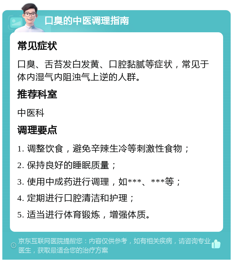 口臭的中医调理指南 常见症状 口臭、舌苔发白发黄、口腔黏腻等症状，常见于体内湿气内阻浊气上逆的人群。 推荐科室 中医科 调理要点 1. 调整饮食，避免辛辣生冷等刺激性食物； 2. 保持良好的睡眠质量； 3. 使用中成药进行调理，如***、***等； 4. 定期进行口腔清洁和护理； 5. 适当进行体育锻炼，增强体质。