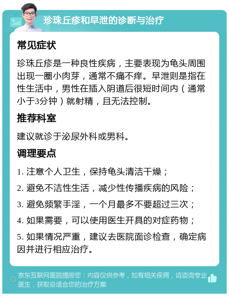 珍珠丘疹和早泄的诊断与治疗 常见症状 珍珠丘疹是一种良性疾病，主要表现为龟头周围出现一圈小肉芽，通常不痛不痒。早泄则是指在性生活中，男性在插入阴道后很短时间内（通常小于3分钟）就射精，且无法控制。 推荐科室 建议就诊于泌尿外科或男科。 调理要点 1. 注意个人卫生，保持龟头清洁干燥； 2. 避免不洁性生活，减少性传播疾病的风险； 3. 避免频繁手淫，一个月最多不要超过三次； 4. 如果需要，可以使用医生开具的对症药物； 5. 如果情况严重，建议去医院面诊检查，确定病因并进行相应治疗。