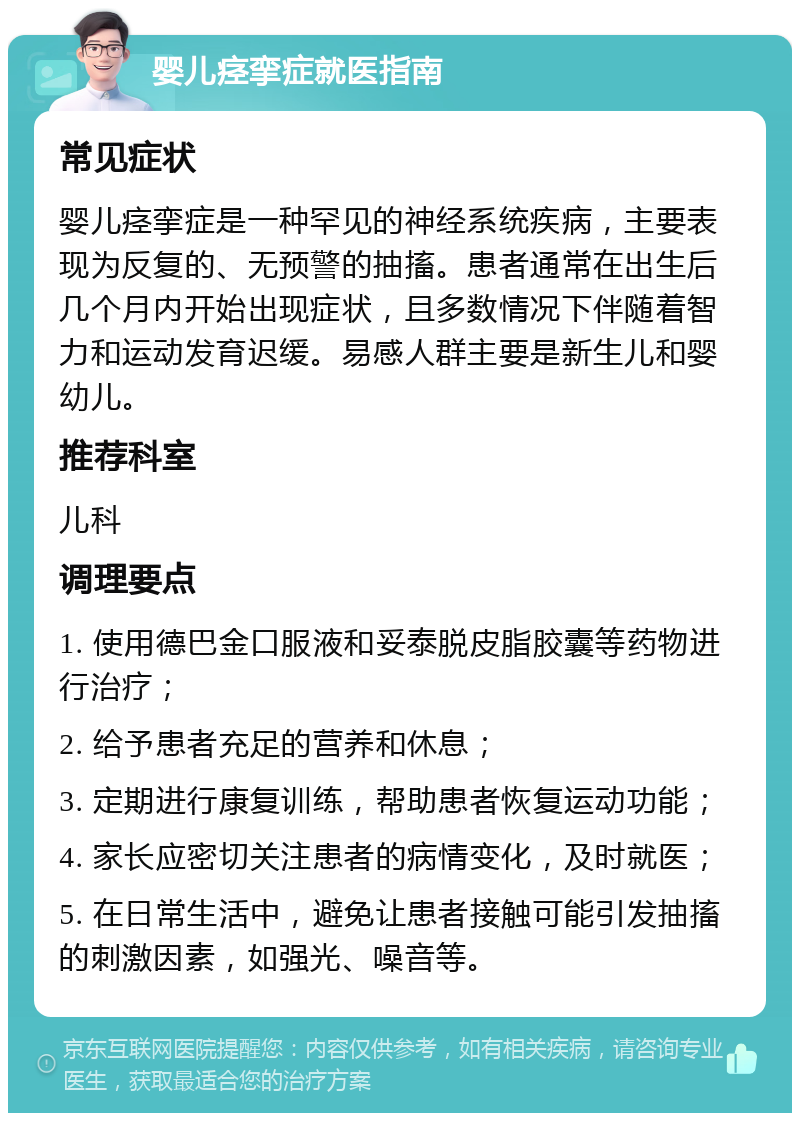 婴儿痉挛症就医指南 常见症状 婴儿痉挛症是一种罕见的神经系统疾病，主要表现为反复的、无预警的抽搐。患者通常在出生后几个月内开始出现症状，且多数情况下伴随着智力和运动发育迟缓。易感人群主要是新生儿和婴幼儿。 推荐科室 儿科 调理要点 1. 使用德巴金口服液和妥泰脱皮脂胶囊等药物进行治疗； 2. 给予患者充足的营养和休息； 3. 定期进行康复训练，帮助患者恢复运动功能； 4. 家长应密切关注患者的病情变化，及时就医； 5. 在日常生活中，避免让患者接触可能引发抽搐的刺激因素，如强光、噪音等。