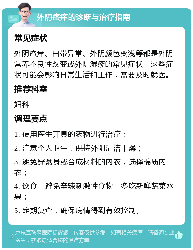 外阴瘙痒的诊断与治疗指南 常见症状 外阴瘙痒、白带异常、外阴颜色变浅等都是外阴营养不良性改变或外阴湿疹的常见症状。这些症状可能会影响日常生活和工作，需要及时就医。 推荐科室 妇科 调理要点 1. 使用医生开具的药物进行治疗； 2. 注意个人卫生，保持外阴清洁干燥； 3. 避免穿紧身或合成材料的内衣，选择棉质内衣； 4. 饮食上避免辛辣刺激性食物，多吃新鲜蔬菜水果； 5. 定期复查，确保病情得到有效控制。