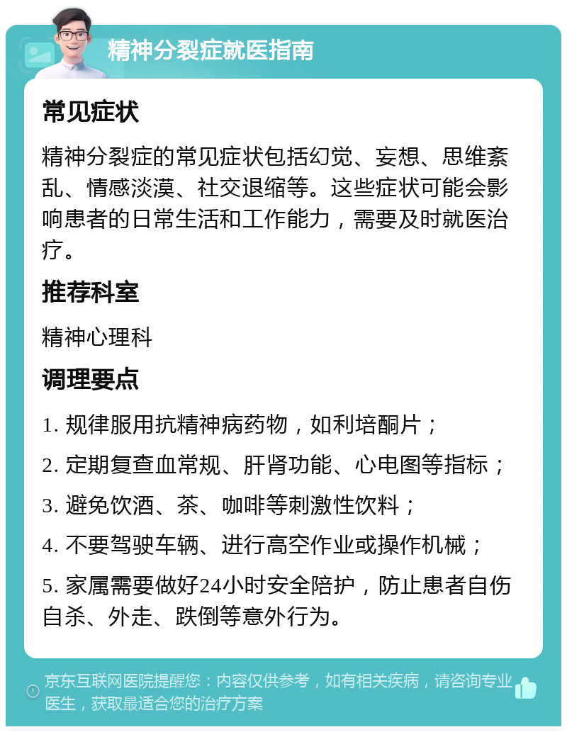 精神分裂症就医指南 常见症状 精神分裂症的常见症状包括幻觉、妄想、思维紊乱、情感淡漠、社交退缩等。这些症状可能会影响患者的日常生活和工作能力，需要及时就医治疗。 推荐科室 精神心理科 调理要点 1. 规律服用抗精神病药物，如利培酮片； 2. 定期复查血常规、肝肾功能、心电图等指标； 3. 避免饮酒、茶、咖啡等刺激性饮料； 4. 不要驾驶车辆、进行高空作业或操作机械； 5. 家属需要做好24小时安全陪护，防止患者自伤自杀、外走、跌倒等意外行为。