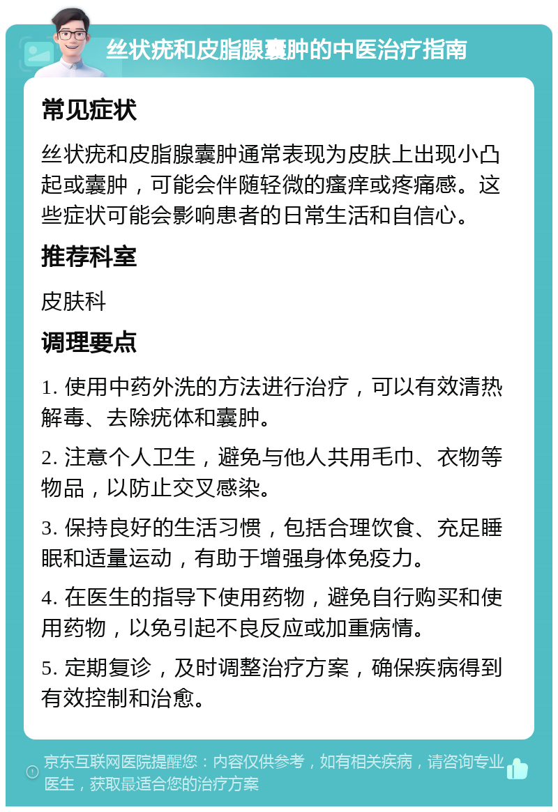 丝状疣和皮脂腺囊肿的中医治疗指南 常见症状 丝状疣和皮脂腺囊肿通常表现为皮肤上出现小凸起或囊肿，可能会伴随轻微的瘙痒或疼痛感。这些症状可能会影响患者的日常生活和自信心。 推荐科室 皮肤科 调理要点 1. 使用中药外洗的方法进行治疗，可以有效清热解毒、去除疣体和囊肿。 2. 注意个人卫生，避免与他人共用毛巾、衣物等物品，以防止交叉感染。 3. 保持良好的生活习惯，包括合理饮食、充足睡眠和适量运动，有助于增强身体免疫力。 4. 在医生的指导下使用药物，避免自行购买和使用药物，以免引起不良反应或加重病情。 5. 定期复诊，及时调整治疗方案，确保疾病得到有效控制和治愈。