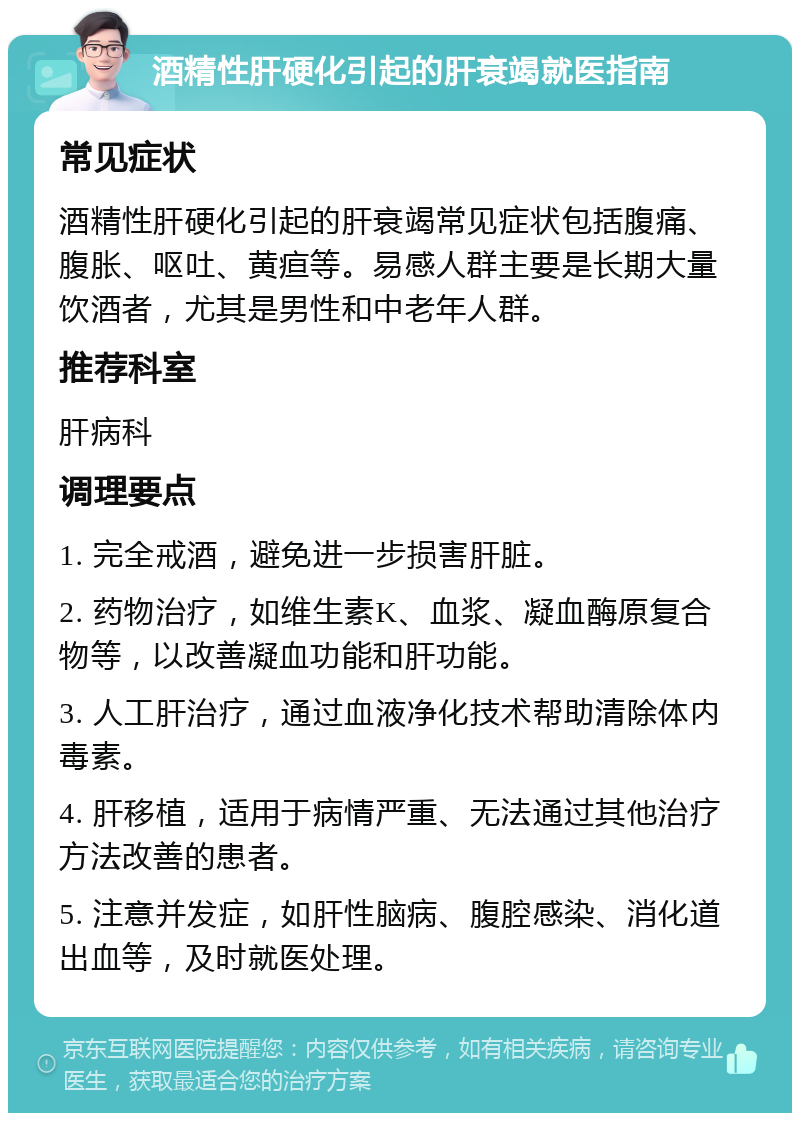 酒精性肝硬化引起的肝衰竭就医指南 常见症状 酒精性肝硬化引起的肝衰竭常见症状包括腹痛、腹胀、呕吐、黄疸等。易感人群主要是长期大量饮酒者，尤其是男性和中老年人群。 推荐科室 肝病科 调理要点 1. 完全戒酒，避免进一步损害肝脏。 2. 药物治疗，如维生素K、血浆、凝血酶原复合物等，以改善凝血功能和肝功能。 3. 人工肝治疗，通过血液净化技术帮助清除体内毒素。 4. 肝移植，适用于病情严重、无法通过其他治疗方法改善的患者。 5. 注意并发症，如肝性脑病、腹腔感染、消化道出血等，及时就医处理。